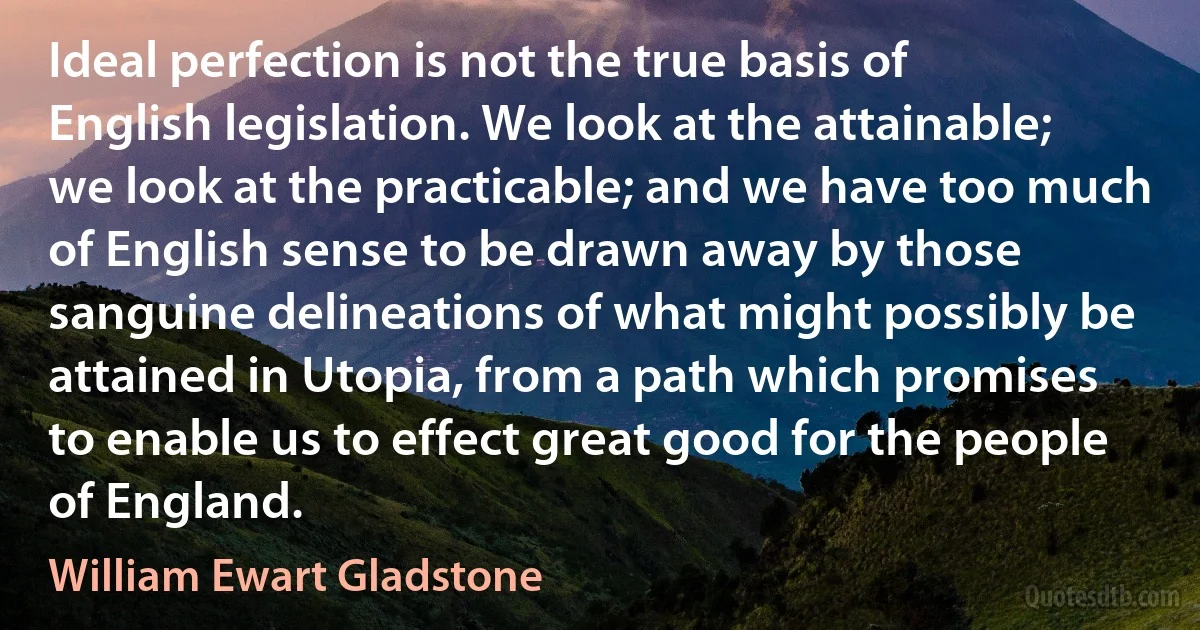 Ideal perfection is not the true basis of English legislation. We look at the attainable; we look at the practicable; and we have too much of English sense to be drawn away by those sanguine delineations of what might possibly be attained in Utopia, from a path which promises to enable us to effect great good for the people of England. (William Ewart Gladstone)