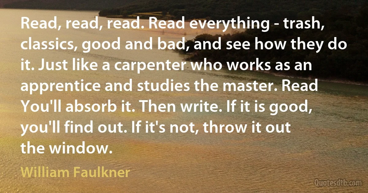 Read, read, read. Read everything - trash, classics, good and bad, and see how they do it. Just like a carpenter who works as an apprentice and studies the master. Read You'll absorb it. Then write. If it is good, you'll find out. If it's not, throw it out the window. (William Faulkner)