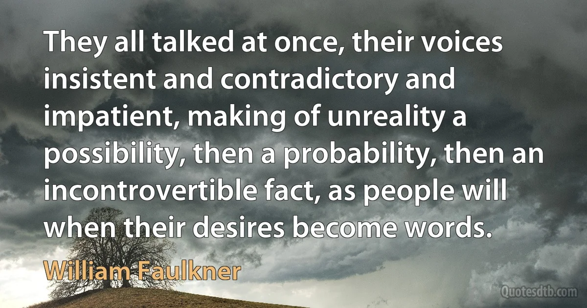 They all talked at once, their voices insistent and contradictory and impatient, making of unreality a possibility, then a probability, then an incontrovertible fact, as people will when their desires become words. (William Faulkner)