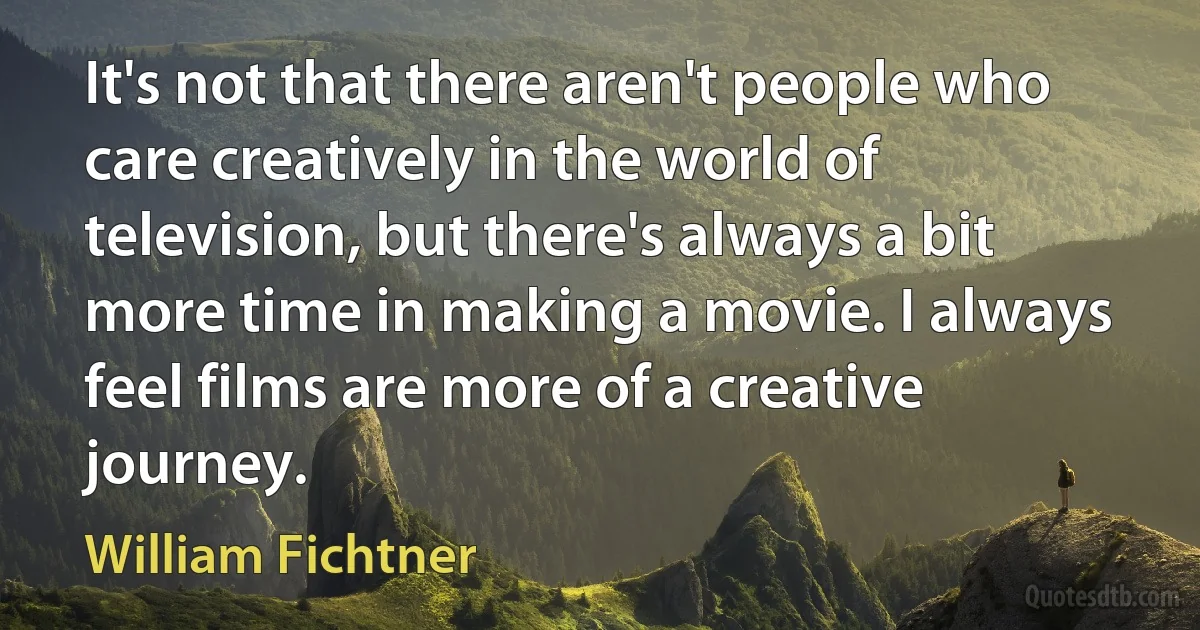 It's not that there aren't people who care creatively in the world of television, but there's always a bit more time in making a movie. I always feel films are more of a creative journey. (William Fichtner)