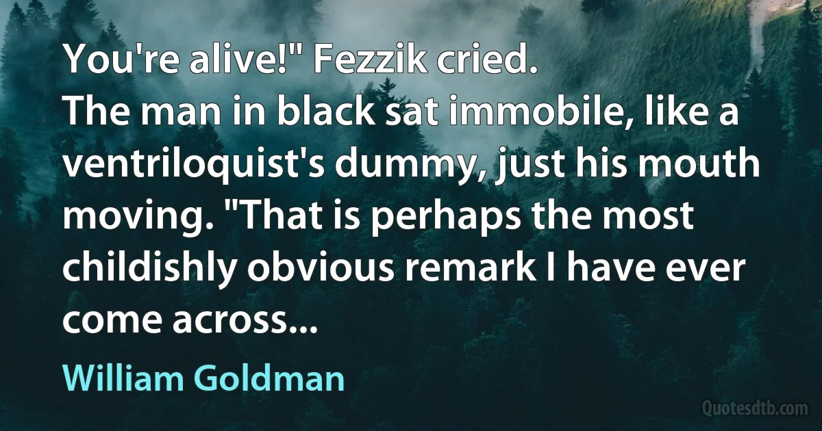 You're alive!" Fezzik cried.
The man in black sat immobile, like a ventriloquist's dummy, just his mouth moving. "That is perhaps the most childishly obvious remark I have ever come across... (William Goldman)