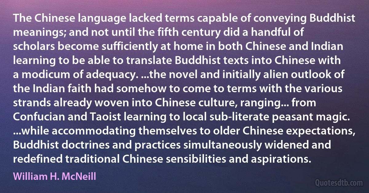 The Chinese language lacked terms capable of conveying Buddhist meanings; and not until the fifth century did a handful of scholars become sufficiently at home in both Chinese and Indian learning to be able to translate Buddhist texts into Chinese with a modicum of adequacy. ...the novel and initially alien outlook of the Indian faith had somehow to come to terms with the various strands already woven into Chinese culture, ranging... from Confucian and Taoist learning to local sub-literate peasant magic. ...while accommodating themselves to older Chinese expectations, Buddhist doctrines and practices simultaneously widened and redefined traditional Chinese sensibilities and aspirations. (William H. McNeill)