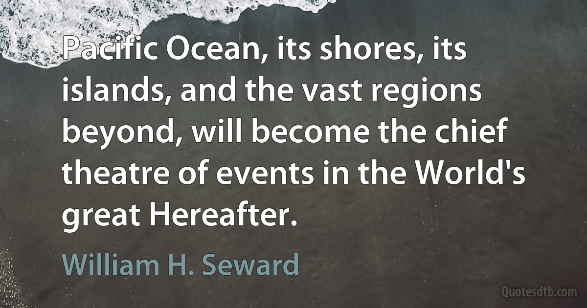 Pacific Ocean, its shores, its islands, and the vast regions beyond, will become the chief theatre of events in the World's great Hereafter. (William H. Seward)