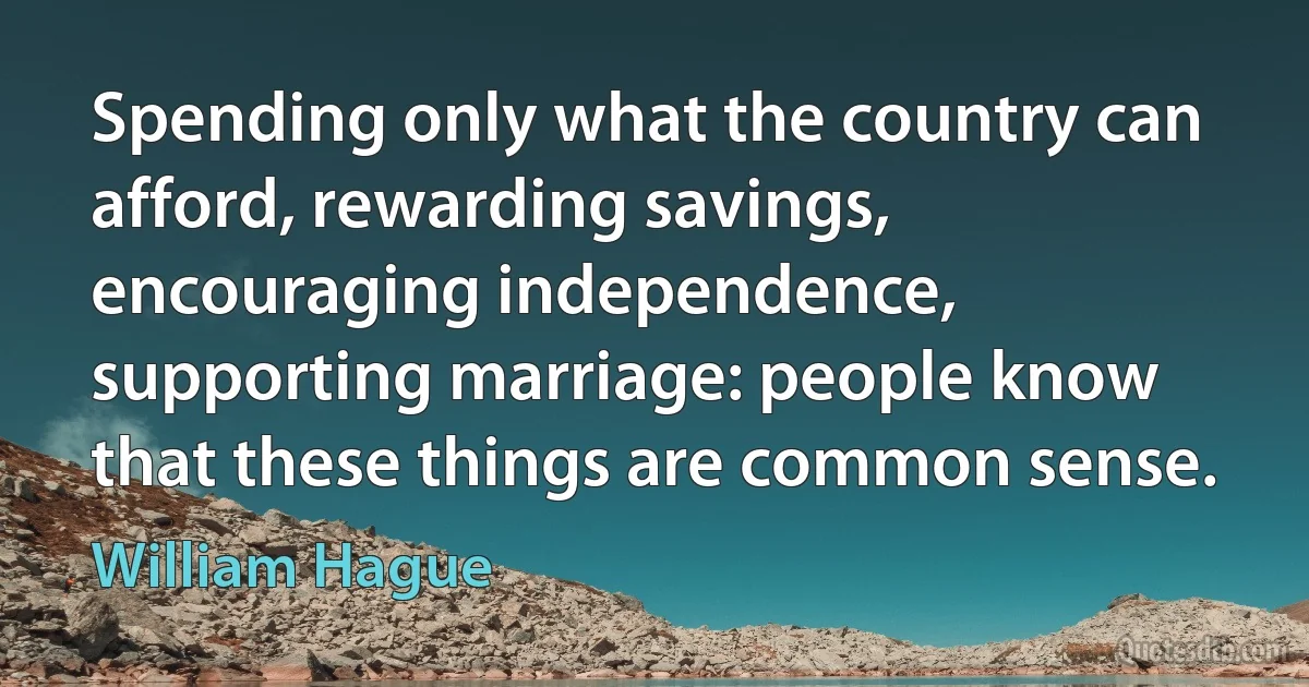 Spending only what the country can afford, rewarding savings, encouraging independence, supporting marriage: people know that these things are common sense. (William Hague)