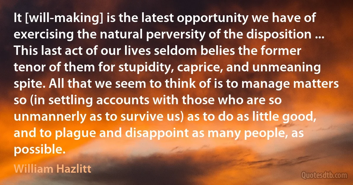 It [will-making] is the latest opportunity we have of exercising the natural perversity of the disposition ... This last act of our lives seldom belies the former tenor of them for stupidity, caprice, and unmeaning spite. All that we seem to think of is to manage matters so (in settling accounts with those who are so unmannerly as to survive us) as to do as little good, and to plague and disappoint as many people, as possible. (William Hazlitt)