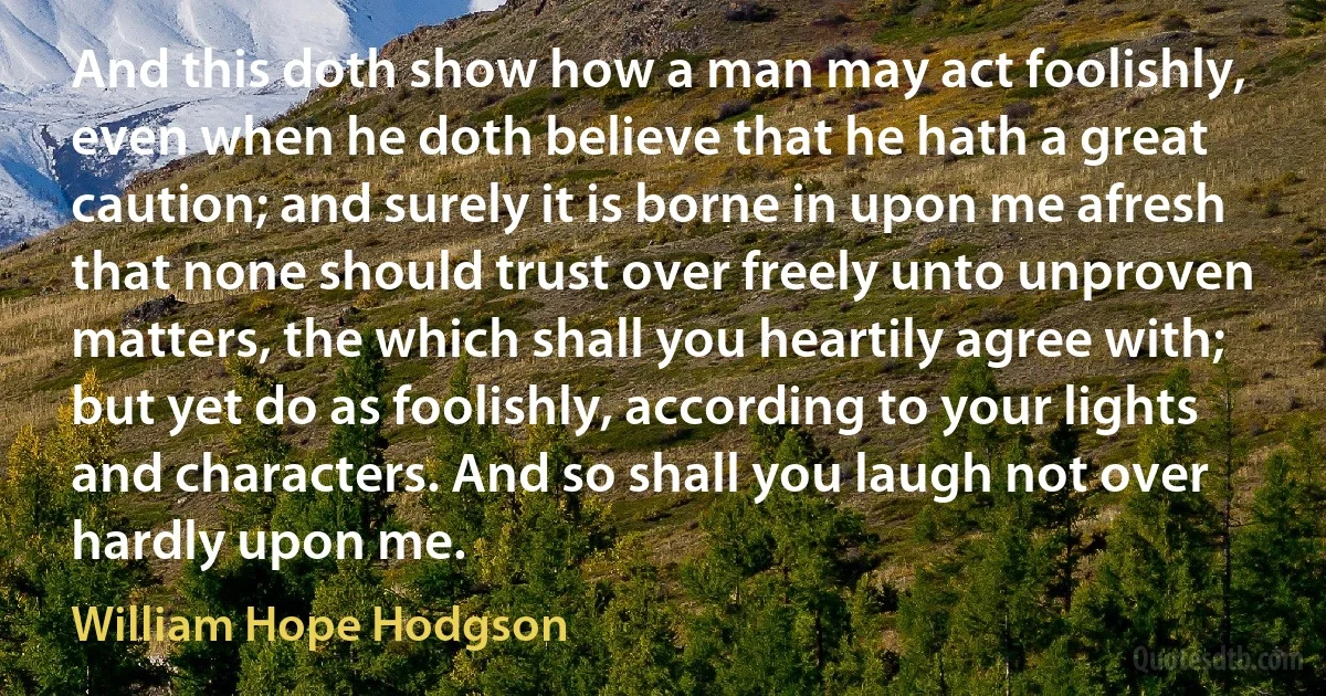 And this doth show how a man may act foolishly, even when he doth believe that he hath a great caution; and surely it is borne in upon me afresh that none should trust over freely unto unproven matters, the which shall you heartily agree with; but yet do as foolishly, according to your lights and characters. And so shall you laugh not over hardly upon me. (William Hope Hodgson)