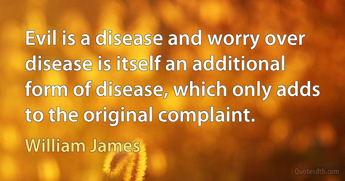 Evil is a disease and worry over disease is itself an additional form of disease, which only adds to the original complaint. (William James)