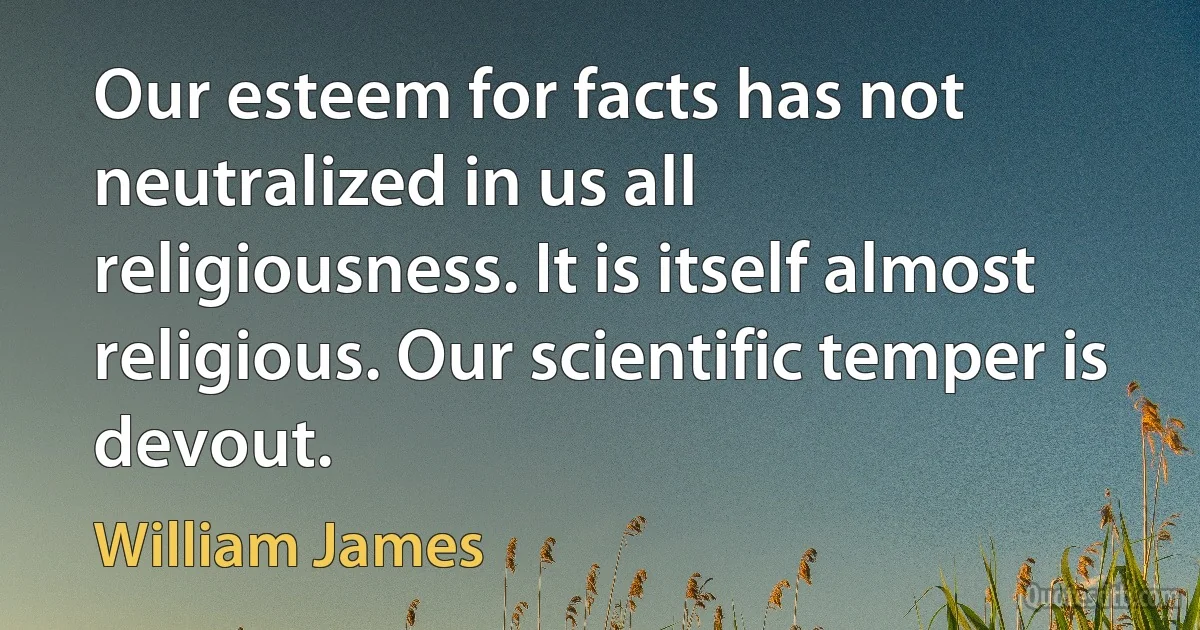 Our esteem for facts has not neutralized in us all religiousness. It is itself almost religious. Our scientific temper is devout. (William James)