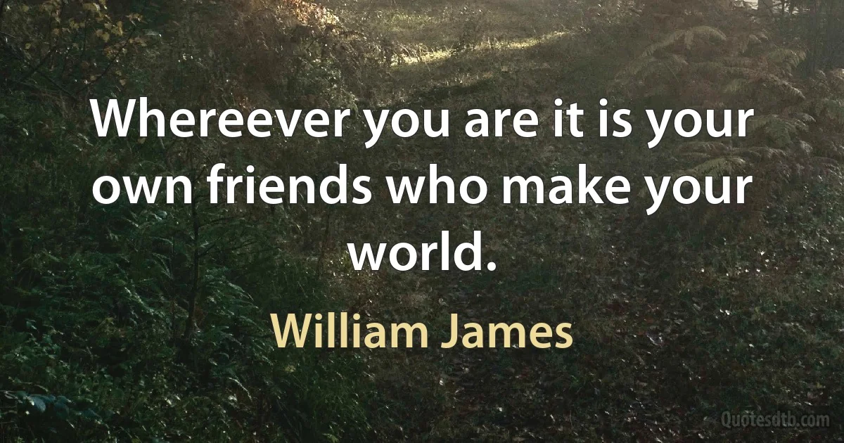 Whereever you are it is your own friends who make your world. (William James)