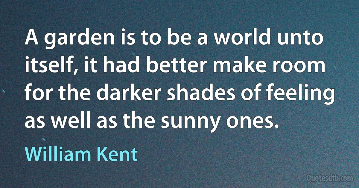 A garden is to be a world unto itself, it had better make room for the darker shades of feeling as well as the sunny ones. (William Kent)