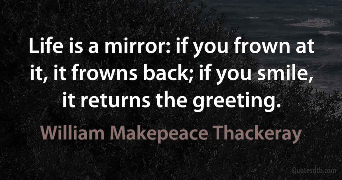 Life is a mirror: if you frown at it, it frowns back; if you smile, it returns the greeting. (William Makepeace Thackeray)