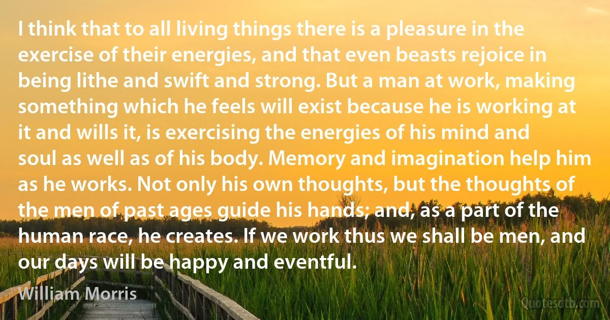 I think that to all living things there is a pleasure in the exercise of their energies, and that even beasts rejoice in being lithe and swift and strong. But a man at work, making something which he feels will exist because he is working at it and wills it, is exercising the energies of his mind and soul as well as of his body. Memory and imagination help him as he works. Not only his own thoughts, but the thoughts of the men of past ages guide his hands; and, as a part of the human race, he creates. If we work thus we shall be men, and our days will be happy and eventful. (William Morris)