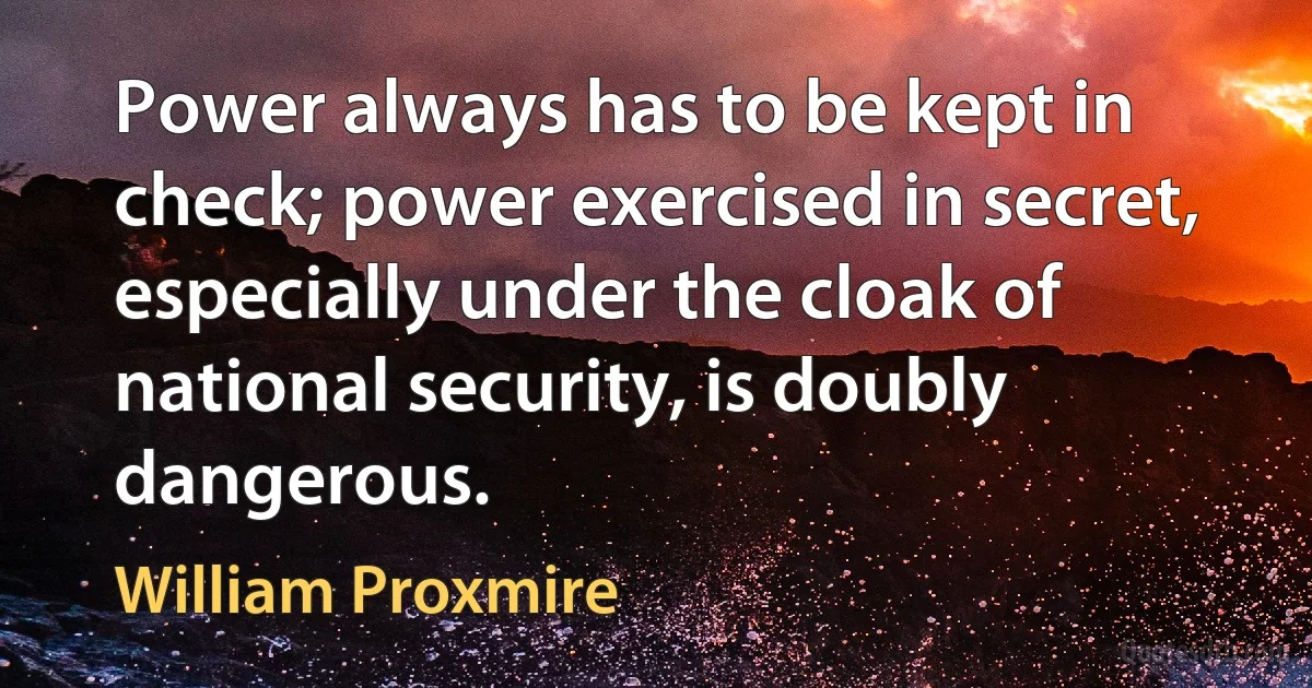 Power always has to be kept in check; power exercised in secret, especially under the cloak of national security, is doubly dangerous. (William Proxmire)