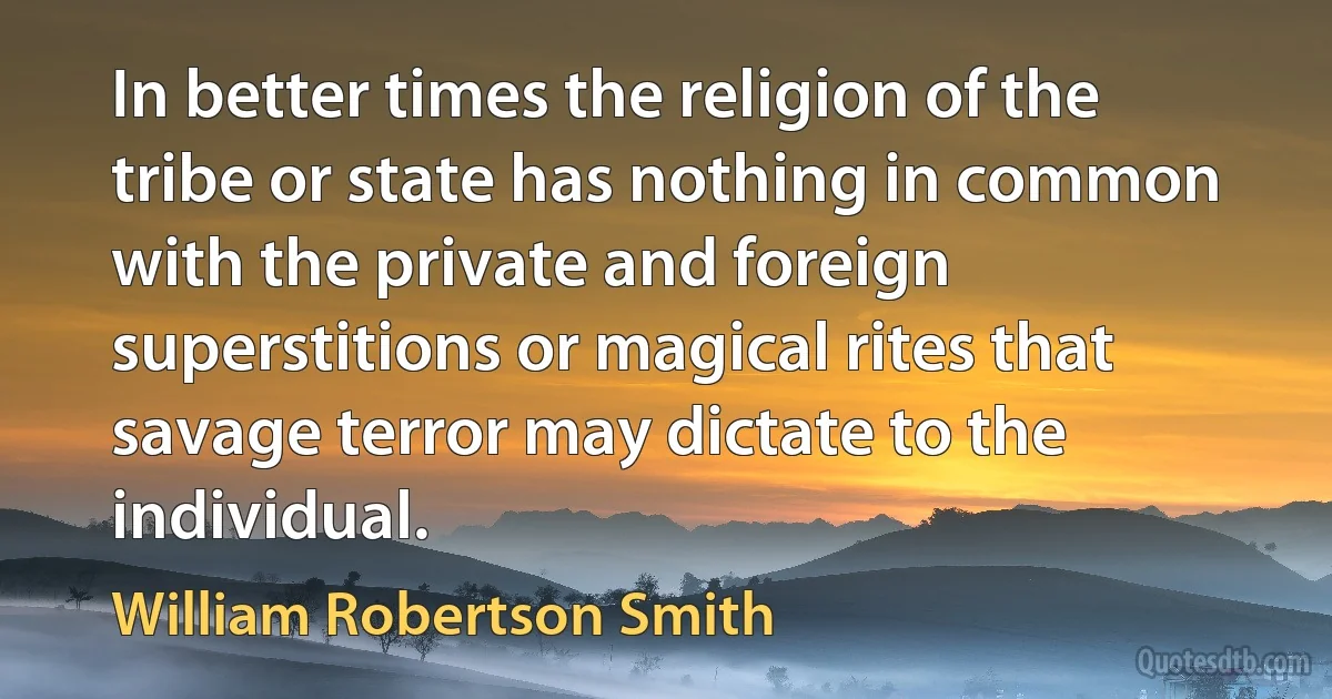 In better times the religion of the tribe or state has nothing in common with the private and foreign superstitions or magical rites that savage terror may dictate to the individual. (William Robertson Smith)