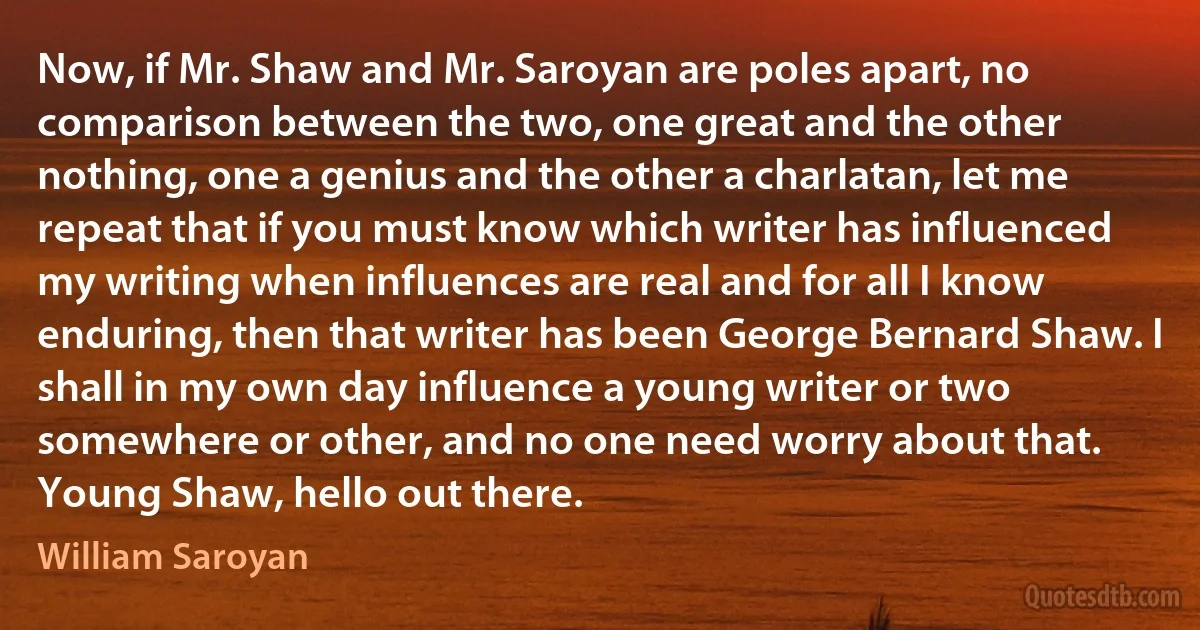 Now, if Mr. Shaw and Mr. Saroyan are poles apart, no comparison between the two, one great and the other nothing, one a genius and the other a charlatan, let me repeat that if you must know which writer has influenced my writing when influences are real and for all I know enduring, then that writer has been George Bernard Shaw. I shall in my own day influence a young writer or two somewhere or other, and no one need worry about that.
Young Shaw, hello out there. (William Saroyan)