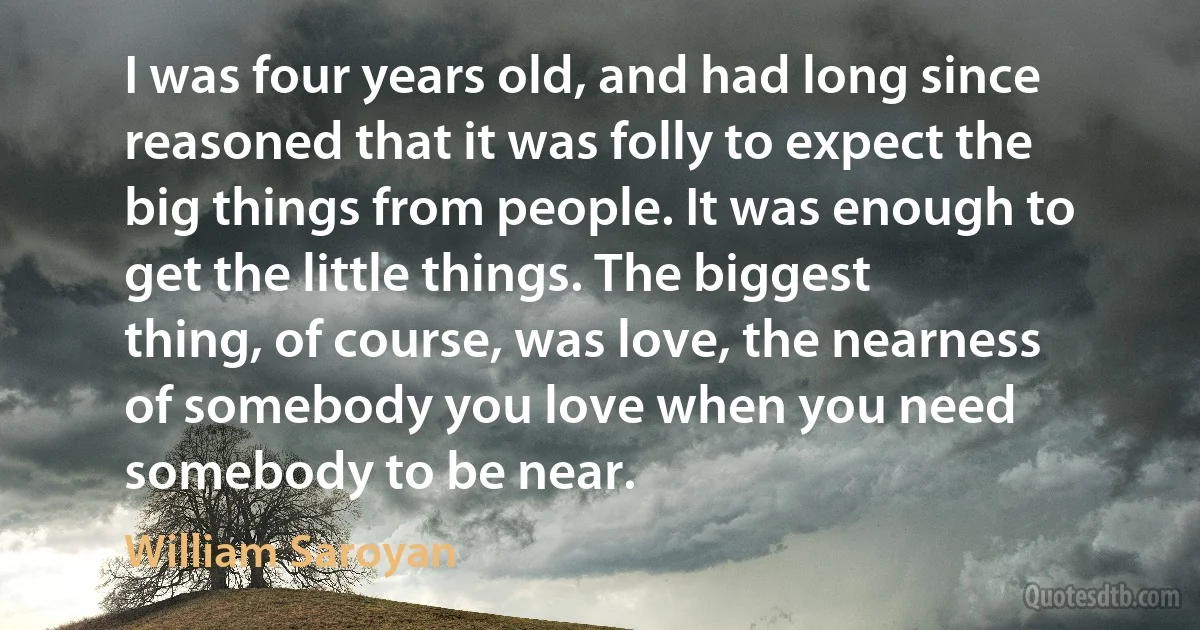 I was four years old, and had long since reasoned that it was folly to expect the big things from people. It was enough to get the little things. The biggest thing, of course, was love, the nearness of somebody you love when you need somebody to be near. (William Saroyan)