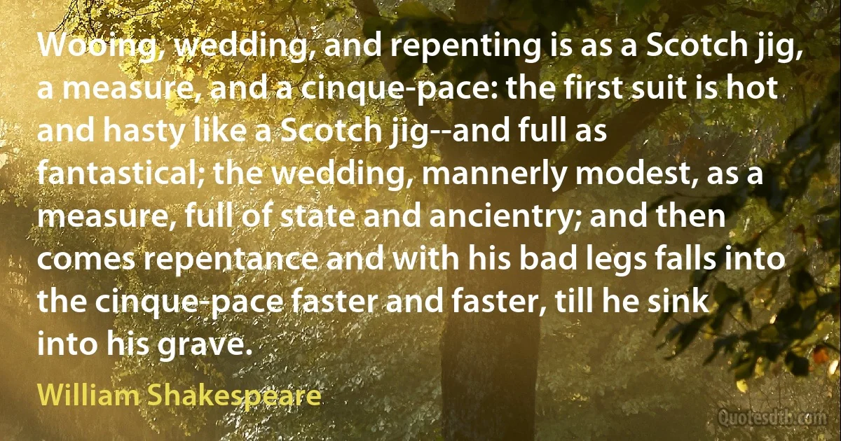 Wooing, wedding, and repenting is as a Scotch jig, a measure, and a cinque-pace: the first suit is hot and hasty like a Scotch jig--and full as fantastical; the wedding, mannerly modest, as a measure, full of state and ancientry; and then comes repentance and with his bad legs falls into the cinque-pace faster and faster, till he sink into his grave. (William Shakespeare)