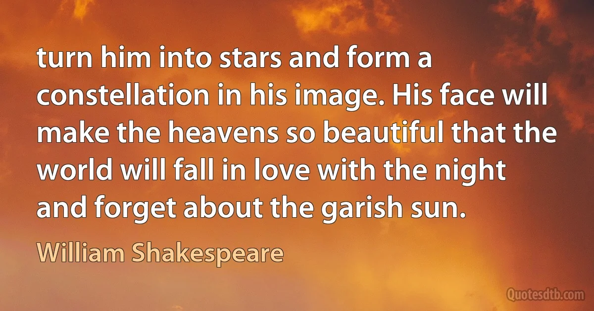 turn him into stars and form a constellation in his image. His face will make the heavens so beautiful that the world will fall in love with the night and forget about the garish sun. (William Shakespeare)