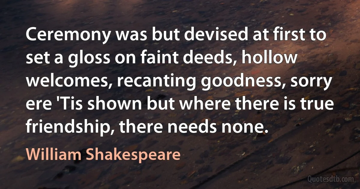 Ceremony was but devised at first to set a gloss on faint deeds, hollow welcomes, recanting goodness, sorry ere 'Tis shown but where there is true friendship, there needs none. (William Shakespeare)