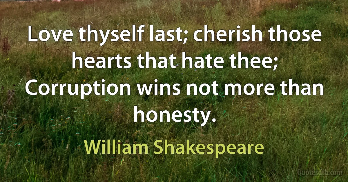 Love thyself last; cherish those hearts that hate thee;
Corruption wins not more than honesty. (William Shakespeare)