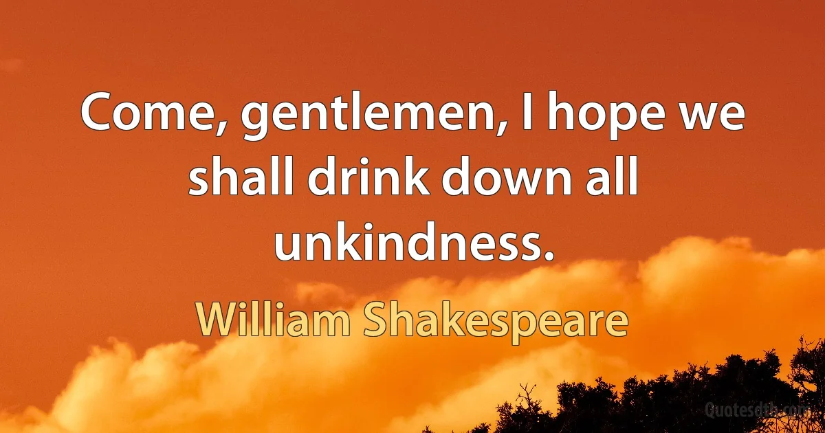 Come, gentlemen, I hope we shall drink down all unkindness. (William Shakespeare)