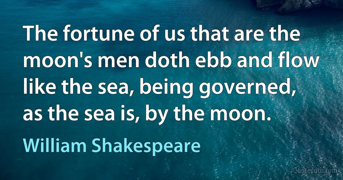 The fortune of us that are the moon's men doth ebb and flow like the sea, being governed, as the sea is, by the moon. (William Shakespeare)