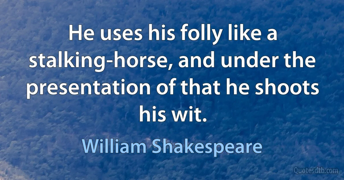 He uses his folly like a stalking-horse, and under the presentation of that he shoots his wit. (William Shakespeare)