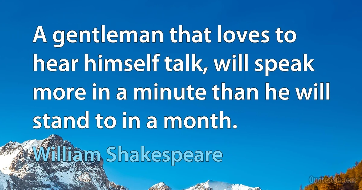 A gentleman that loves to hear himself talk, will speak more in a minute than he will stand to in a month. (William Shakespeare)