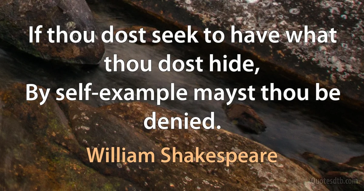 If thou dost seek to have what thou dost hide,
By self-example mayst thou be denied. (William Shakespeare)