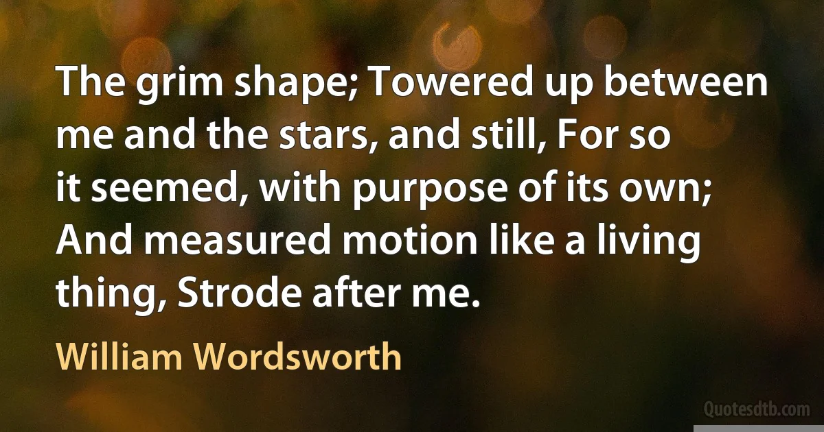 The grim shape; Towered up between me and the stars, and still, For so it seemed, with purpose of its own; And measured motion like a living thing, Strode after me. (William Wordsworth)