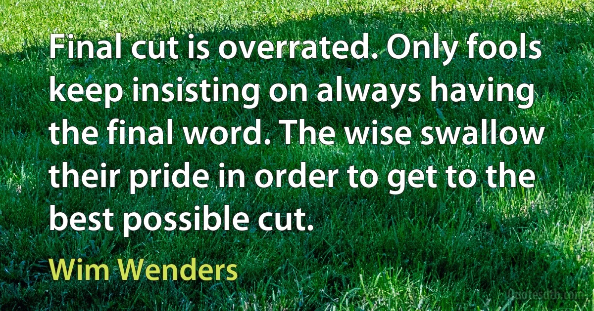 Final cut is overrated. Only fools keep insisting on always having the final word. The wise swallow their pride in order to get to the best possible cut. (Wim Wenders)