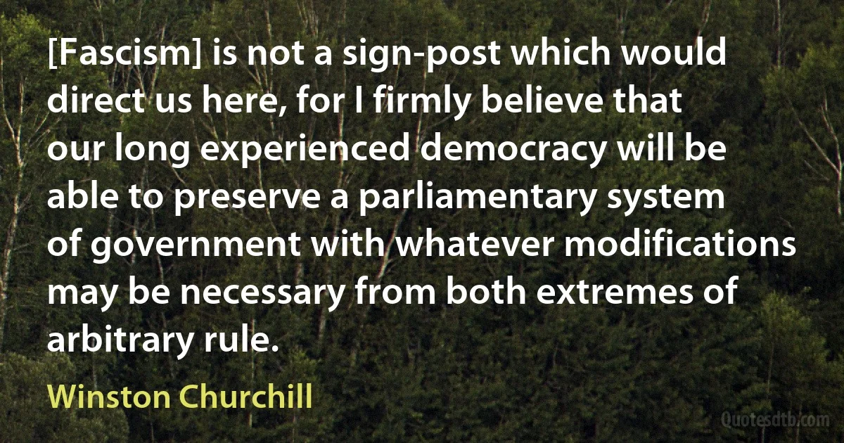 [Fascism] is not a sign-post which would direct us here, for I firmly believe that our long experienced democracy will be able to preserve a parliamentary system of government with whatever modifications may be necessary from both extremes of arbitrary rule. (Winston Churchill)