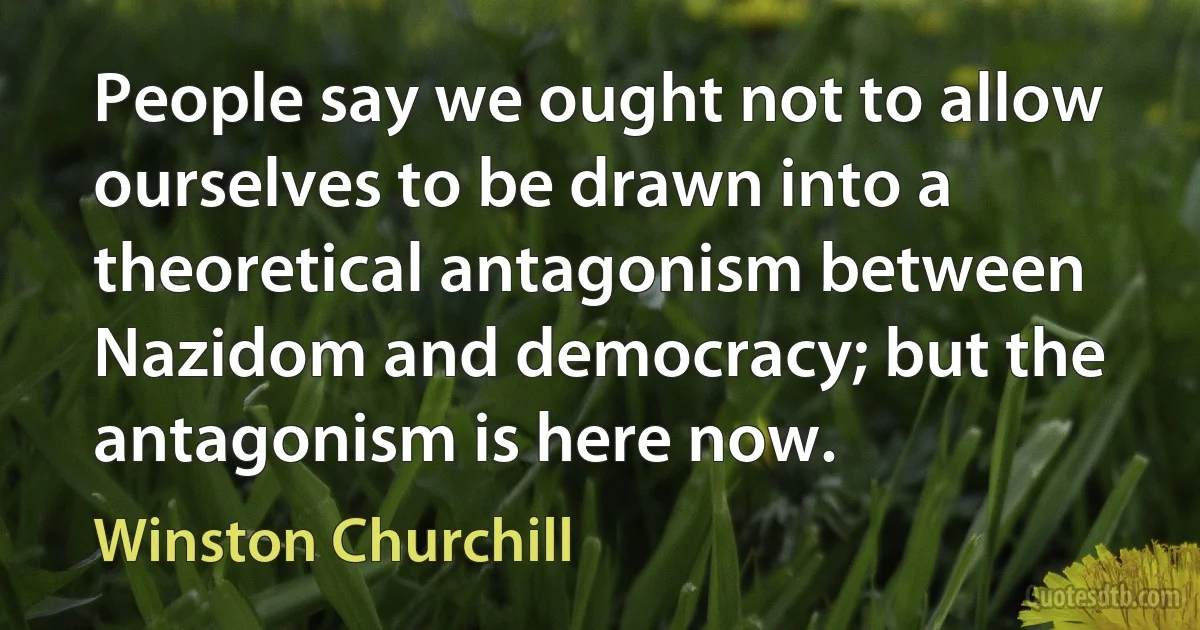 People say we ought not to allow ourselves to be drawn into a theoretical antagonism between Nazidom and democracy; but the antagonism is here now. (Winston Churchill)