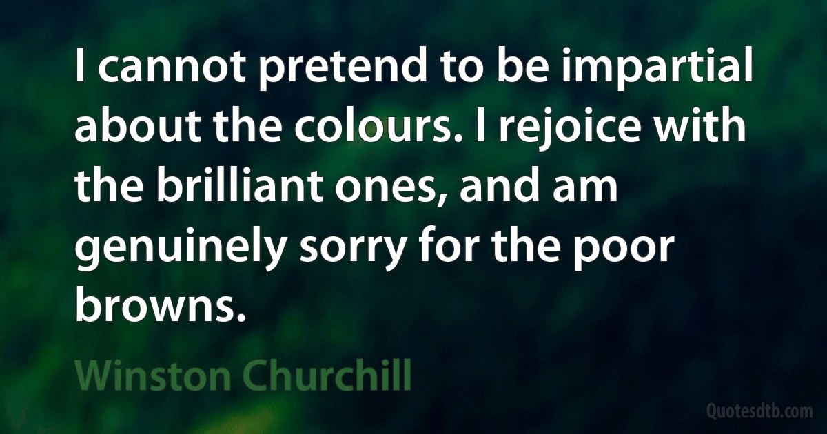 I cannot pretend to be impartial about the colours. I rejoice with the brilliant ones, and am genuinely sorry for the poor browns. (Winston Churchill)