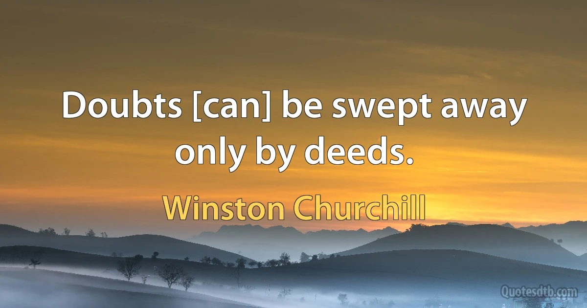 Doubts [can] be swept away only by deeds. (Winston Churchill)