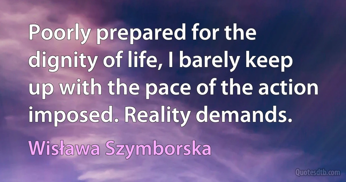 Poorly prepared for the dignity of life, I barely keep up with the pace of the action imposed. Reality demands. (Wisława Szymborska)