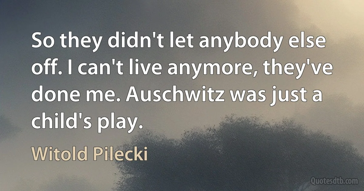 So they didn't let anybody else off. I can't live anymore, they've done me. Auschwitz was just a child's play. (Witold Pilecki)