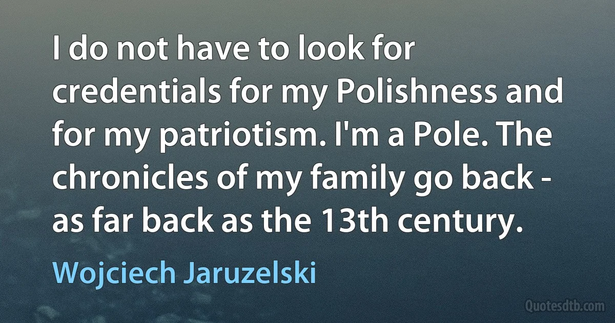 I do not have to look for credentials for my Polishness and for my patriotism. I'm a Pole. The chronicles of my family go back - as far back as the 13th century. (Wojciech Jaruzelski)