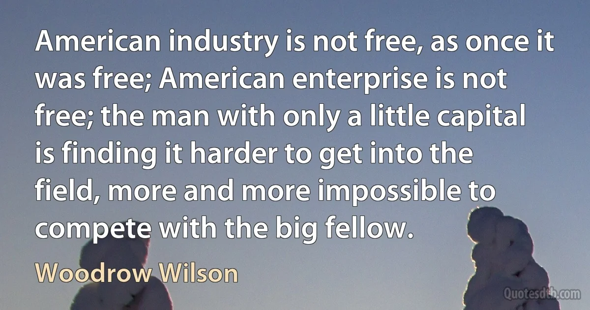 American industry is not free, as once it was free; American enterprise is not free; the man with only a little capital is finding it harder to get into the field, more and more impossible to compete with the big fellow. (Woodrow Wilson)