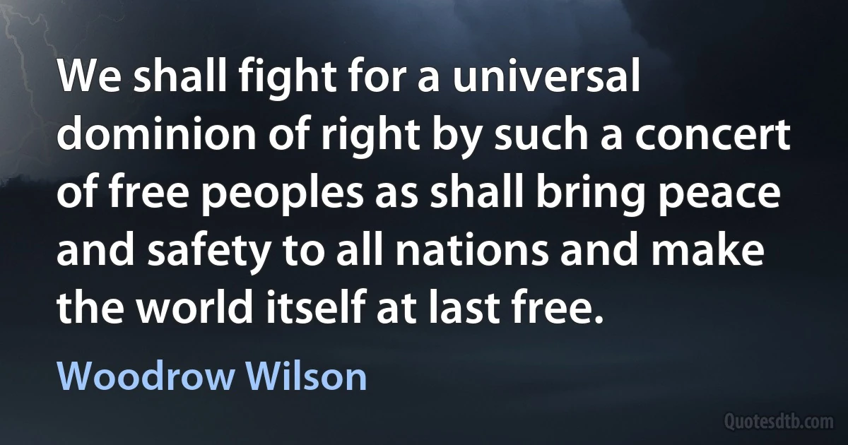 We shall fight for a universal dominion of right by such a concert of free peoples as shall bring peace and safety to all nations and make the world itself at last free. (Woodrow Wilson)