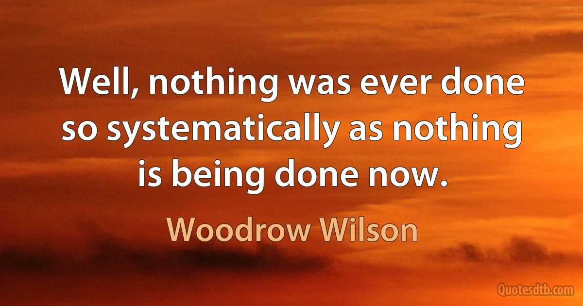 Well, nothing was ever done so systematically as nothing is being done now. (Woodrow Wilson)