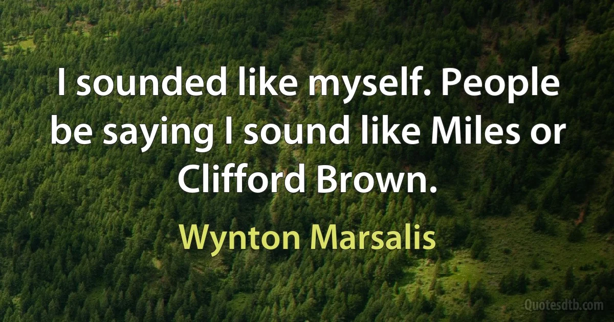 I sounded like myself. People be saying I sound like Miles or Clifford Brown. (Wynton Marsalis)