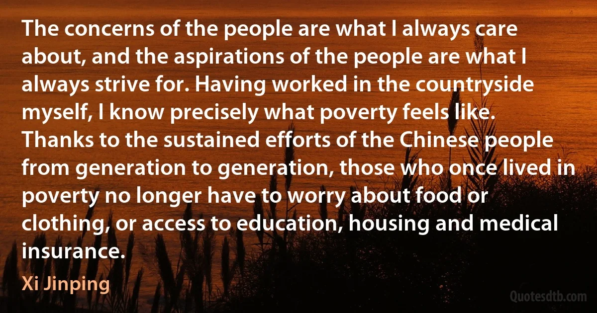 The concerns of the people are what I always care about, and the aspirations of the people are what I always strive for. Having worked in the countryside myself, I know precisely what poverty feels like. Thanks to the sustained efforts of the Chinese people from generation to generation, those who once lived in poverty no longer have to worry about food or clothing, or access to education, housing and medical insurance. (Xi Jinping)