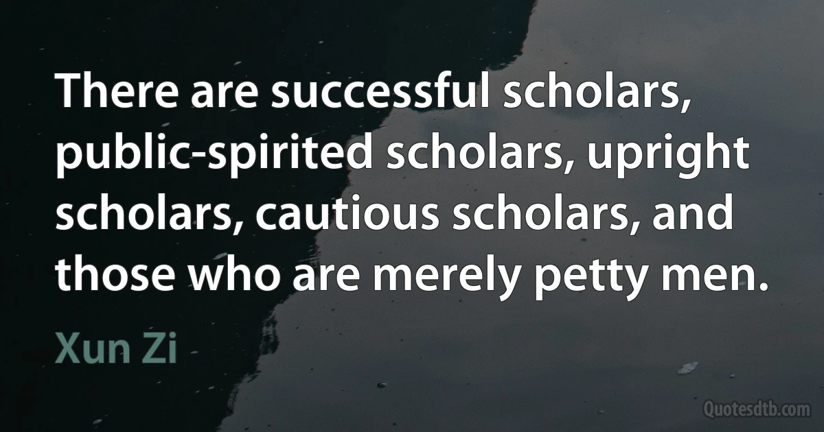 There are successful scholars, public-spirited scholars, upright scholars, cautious scholars, and those who are merely petty men. (Xun Zi)