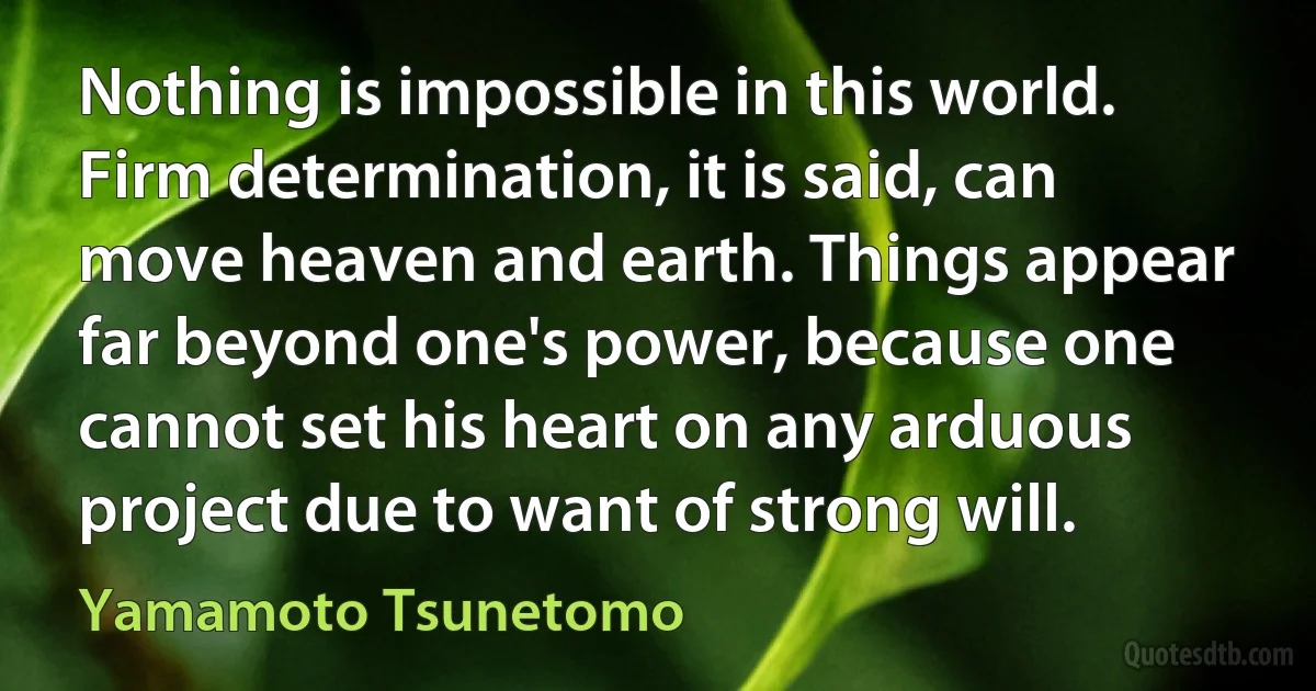 Nothing is impossible in this world. Firm determination, it is said, can move heaven and earth. Things appear far beyond one's power, because one cannot set his heart on any arduous project due to want of strong will. (Yamamoto Tsunetomo)