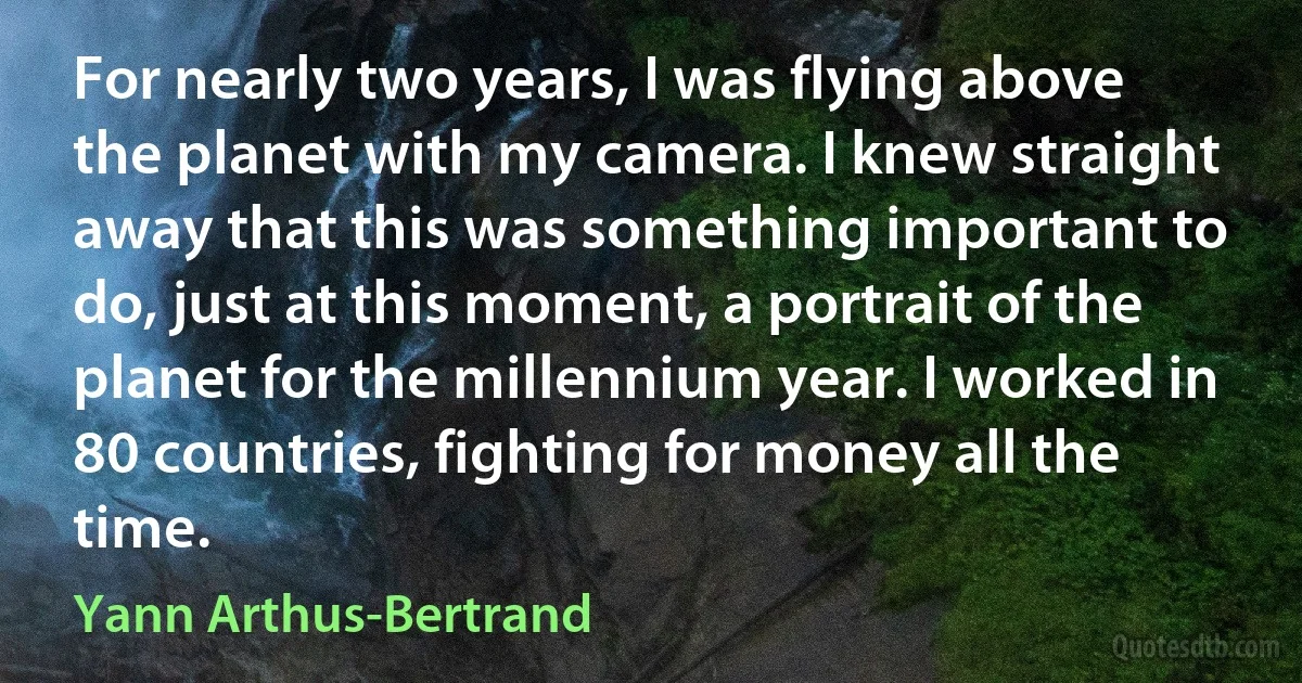 For nearly two years, I was flying above the planet with my camera. I knew straight away that this was something important to do, just at this moment, a portrait of the planet for the millennium year. I worked in 80 countries, fighting for money all the time. (Yann Arthus-Bertrand)