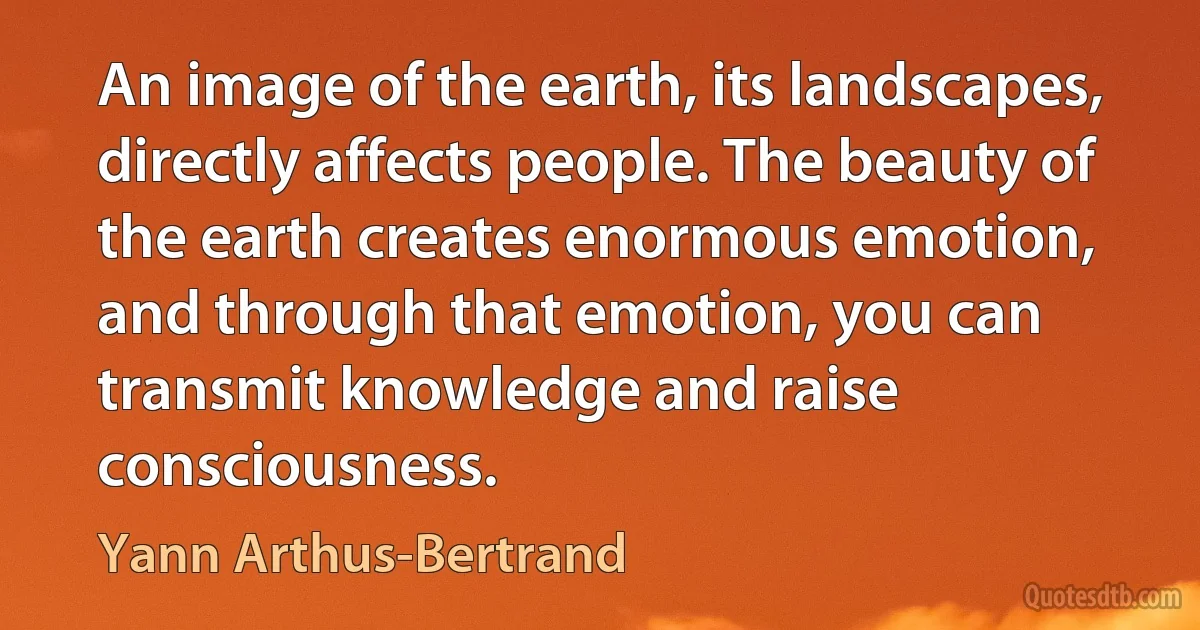 An image of the earth, its landscapes, directly affects people. The beauty of the earth creates enormous emotion, and through that emotion, you can transmit knowledge and raise consciousness. (Yann Arthus-Bertrand)