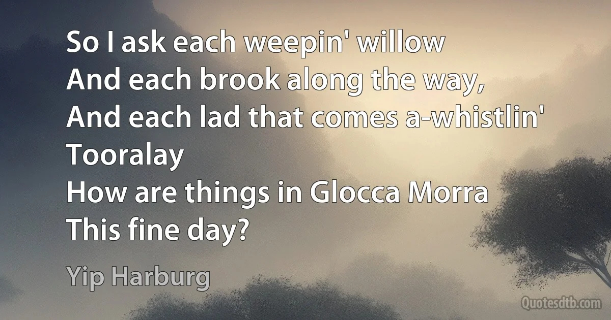 So I ask each weepin' willow
And each brook along the way,
And each lad that comes a-whistlin' Tooralay
How are things in Glocca Morra
This fine day? (Yip Harburg)