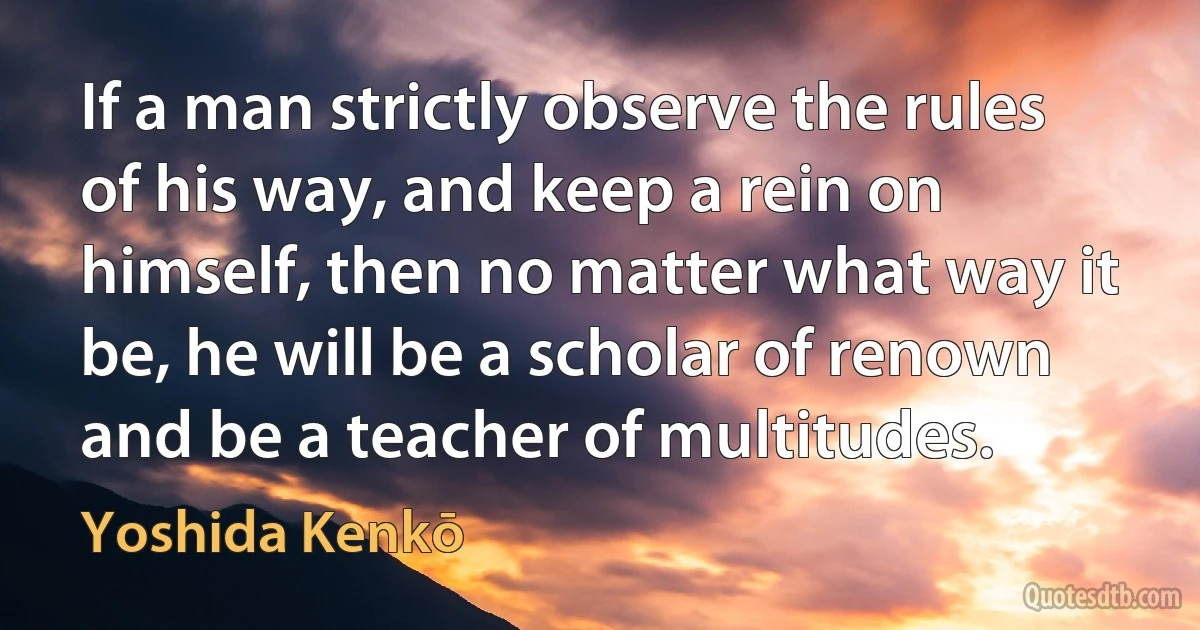 If a man strictly observe the rules of his way, and keep a rein on himself, then no matter what way it be, he will be a scholar of renown and be a teacher of multitudes. (Yoshida Kenkō)