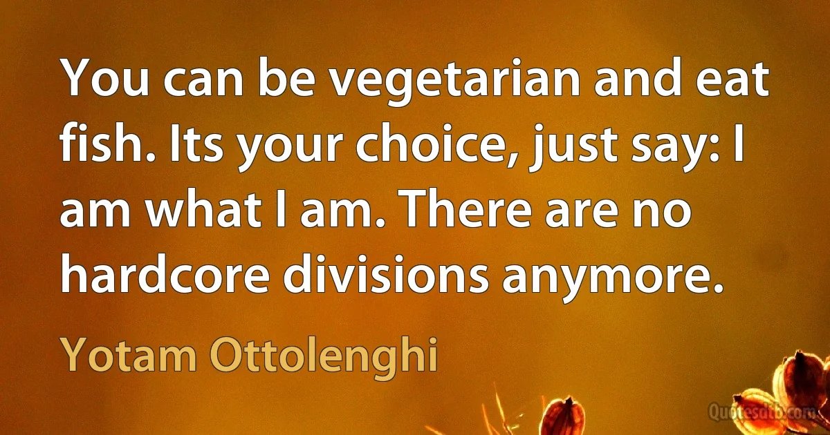 You can be vegetarian and eat fish. Its your choice, just say: I am what I am. There are no hardcore divisions anymore. (Yotam Ottolenghi)